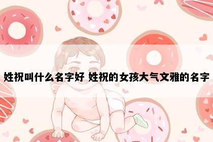 姓祝叫什么名字好 姓祝的女孩大气文雅的名字
